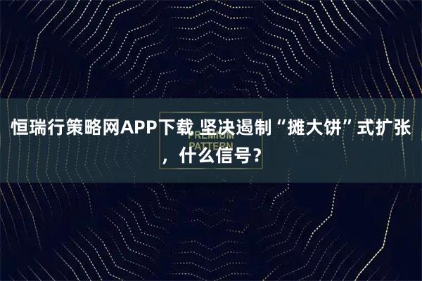 恒瑞行策略网APP下载 坚决遏制“摊大饼”式扩张，什么信号？