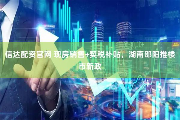 信达配资官网 现房销售+契税补贴，湖南邵阳推楼市新政