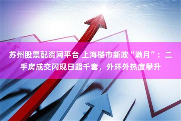 苏州股票配资网平台 上海楼市新政“满月”：二手房成交闪现日超千套，外环外热度攀升