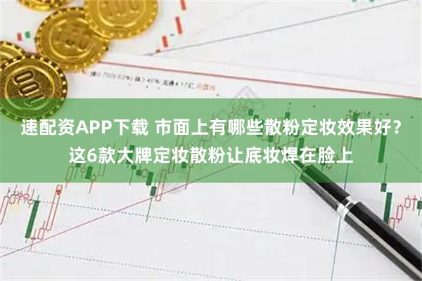 速配资APP下载 市面上有哪些散粉定妆效果好？这6款大牌定妆散粉让底妆焊在脸上