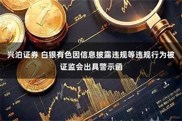 兴泊证券 白银有色因信息披露违规等违规行为被证监会出具警示函