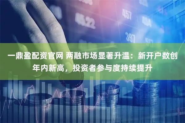 一鼎盈配资官网 两融市场显著升温：新开户数创年内新高，投资者参与度持续提升