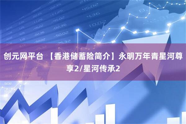 创元网平台 【香港储蓄险简介】永明万年青星河尊享2/星河传承2