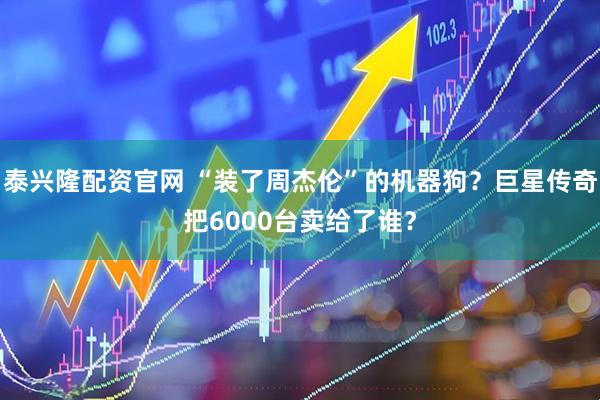 泰兴隆配资官网 “装了周杰伦”的机器狗？巨星传奇把6000台卖给了谁？