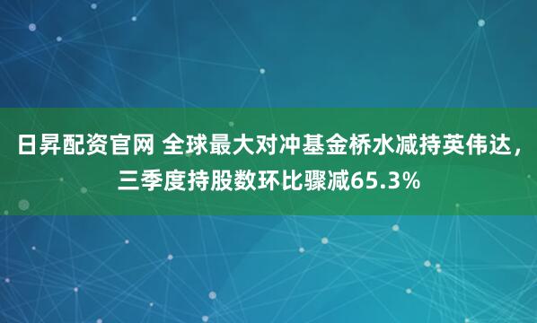 日昇配资官网 全球最大对冲基金桥水减持英伟达，三季度持股数环比骤减65.3%