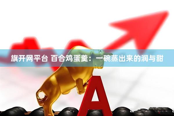 旗开网平台 百合鸡蛋羹：一碗蒸出来的润与甜
