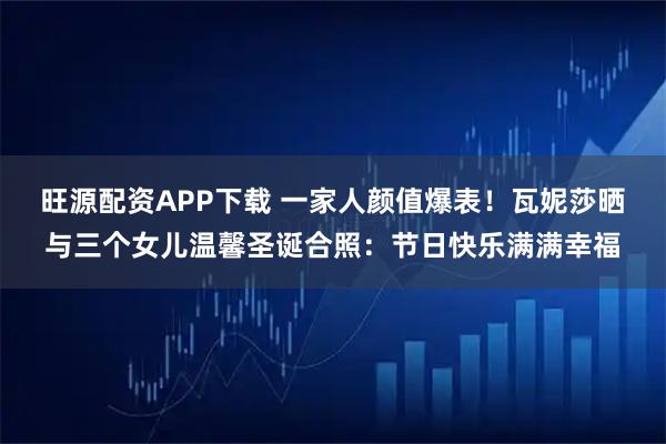 旺源配资APP下载 一家人颜值爆表！瓦妮莎晒与三个女儿温馨圣诞合照：节日快乐满满幸福