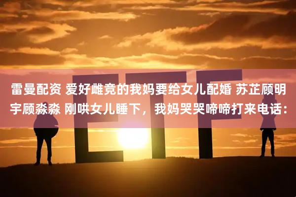 雷曼配资 爱好雌竞的我妈要给女儿配婚 苏芷顾明宇顾淼淼 刚哄女儿睡下，我妈哭哭啼啼打来电话：