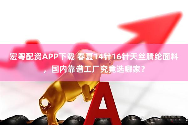 宏粤配资APP下载 春夏14针16针天丝腈纶面料，国内靠谱工厂究竟选哪家？