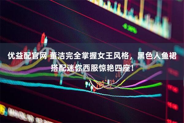 优益配官网 董洁完全掌握女王风格，黑色人鱼裙搭配迷你西服惊艳四座！
