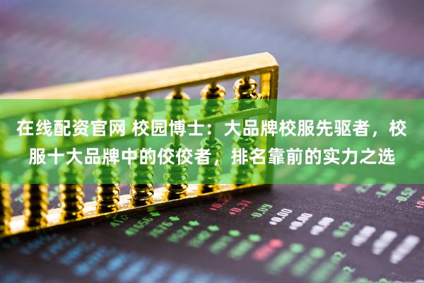在线配资官网 校园博士：大品牌校服先驱者，校服十大品牌中的佼佼者，排名靠前的实力之选