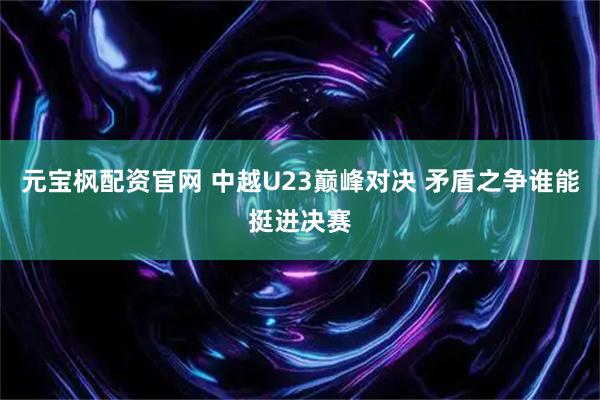 元宝枫配资官网 中越U23巅峰对决 矛盾之争谁能挺进决赛