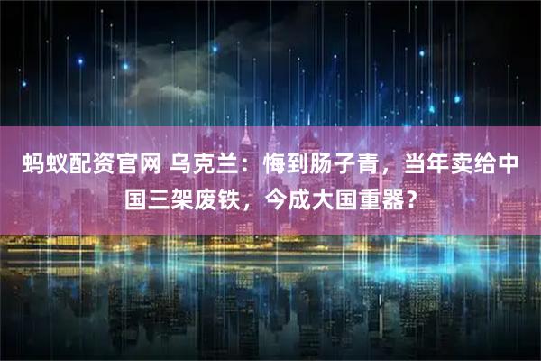 蚂蚁配资官网 乌克兰：悔到肠子青，当年卖给中国三架废铁，今成大国重器？