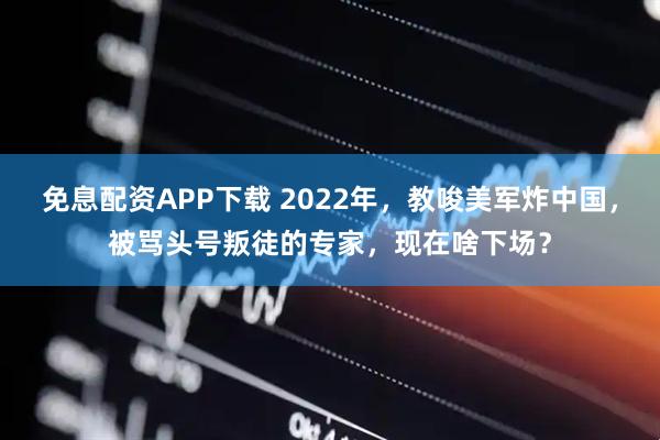 免息配资APP下载 2022年，教唆美军炸中国，被骂头号叛徒的专家，现在啥下场？