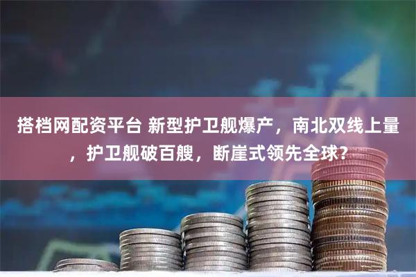 搭档网配资平台 新型护卫舰爆产，南北双线上量，护卫舰破百艘，断崖式领先全球？