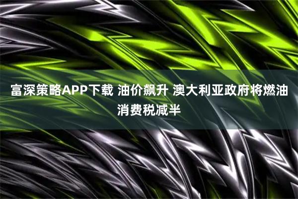 富深策略APP下载 油价飙升 澳大利亚政府将燃油消费税减半
