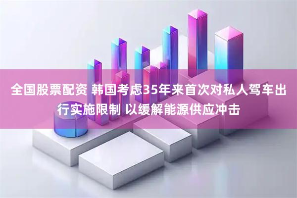 全国股票配资 韩国考虑35年来首次对私人驾车出行实施限制 以缓解能源供应冲击