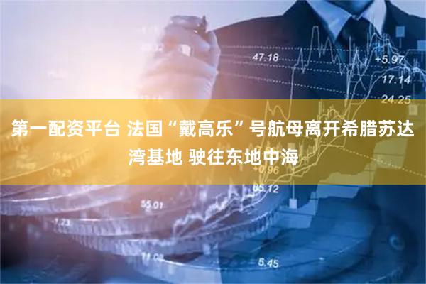 第一配资平台 法国“戴高乐”号航母离开希腊苏达湾基地 驶往东地中海