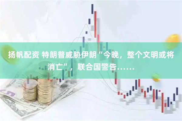 扬帆配资 特朗普威胁伊朗“今晚，整个文明或将消亡”，联合国警告……