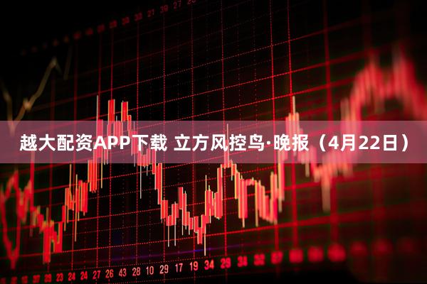 越大配资APP下载 立方风控鸟·晚报（4月22日）