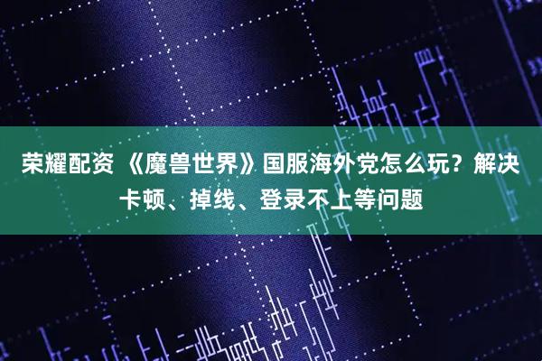 荣耀配资 《魔兽世界》国服海外党怎么玩？解决卡顿、掉线、登录不上等问题